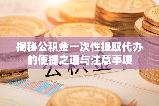 修武揭秘公积金一次性提取代办的便捷之道与注意事项