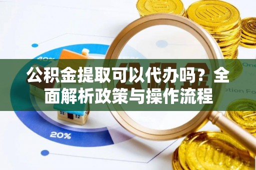 修武公积金提取可以代办吗？全面解析政策与操作流程