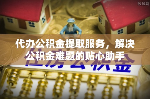 修武代办公积金提取服务，解决公积金难题的贴心助手