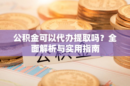 修武公积金可以代办提取吗？全面解析与实用指南