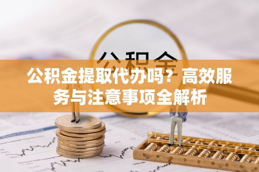 修武公积金提取代办吗？高效服务与注意事项全解析