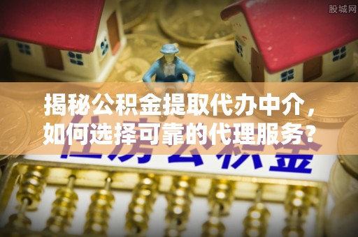 修武揭秘公积金提取代办中介，如何选择可靠的代理服务？