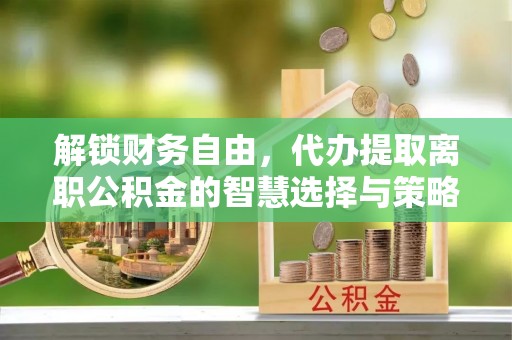 修武解锁财务自由，代办提取离职公积金的智慧选择与策略