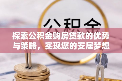 修武探索公积金购房贷款的优势与策略，实现您的安居梦想