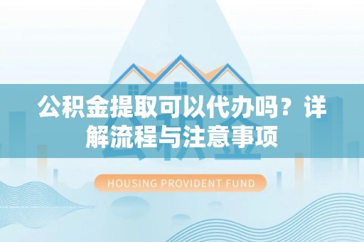 修武公积金提取可以代办吗？详解流程与注意事项