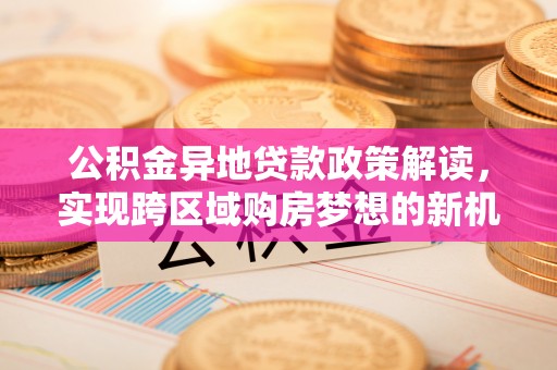 修武公积金异地贷款政策解读，实现跨区域购房梦想的新机遇