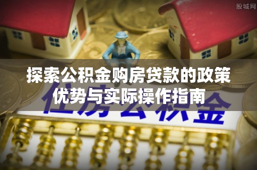 修武探索公积金购房贷款的政策优势与实际操作指南