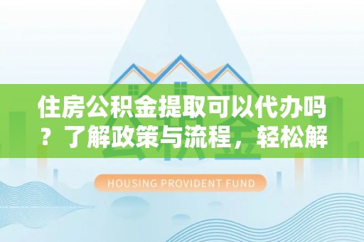 修武住房公积金提取可以代办吗？了解政策与流程，轻松解决疑惑