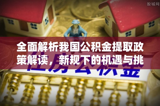 修武全面解析我国公积金提取政策解读，新规下的机遇与挑战