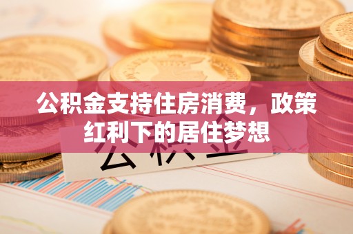 修武公积金支持住房消费，政策红利下的居住梦想