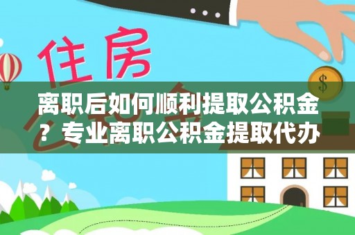 修武离职后如何顺利提取公积金？专业离职公积金提取代办服务指南