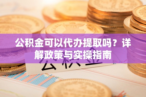 修武公积金可以代办提取吗？详解政策与实操指南