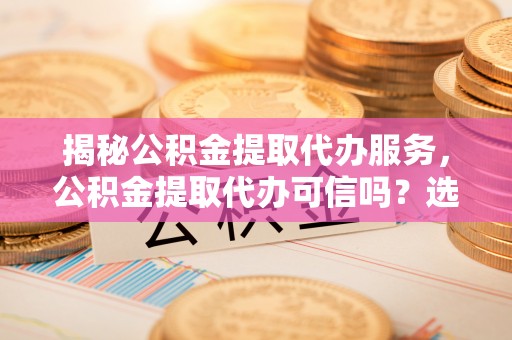修武揭秘公积金提取代办服务，公积金提取代办可信吗？选择前你需要知道的真相