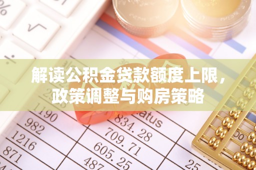 修武解读公积金贷款额度上限，政策调整与购房策略