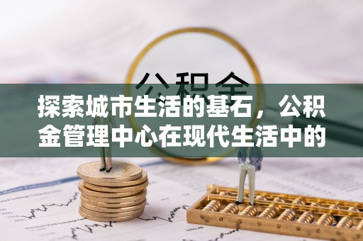 修武探索城市生活的基石，公积金管理中心在现代生活中的重要角色
