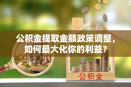 修武公积金提取金额政策调整，如何最大化你的利益？