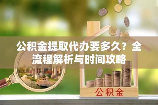 修武公积金提取代办要多久？全流程解析与时间攻略