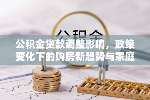 修武公积金贷款调整影响，政策变化下的购房新趋势与家庭财务规划