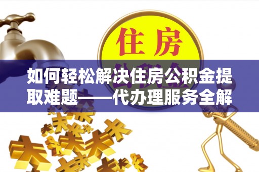 修武如何轻松解决住房公积金提取难题——代办理服务全解析