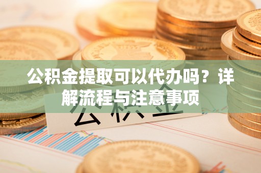 修武公积金提取可以代办吗？详解流程与注意事项