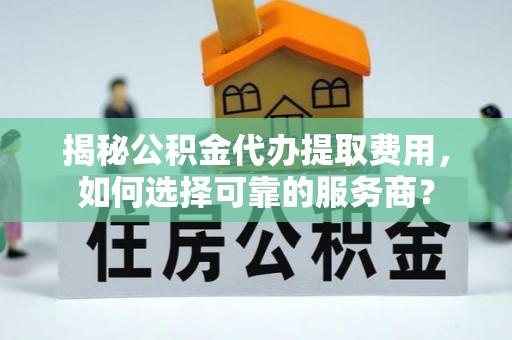 修武揭秘公积金代办提取费用，如何选择可靠的服务商？