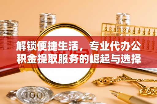 修武解锁便捷生活，专业代办公积金提取服务的崛起与选择