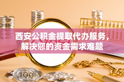 修武西安公积金提取代办服务，解决您的资金需求难题