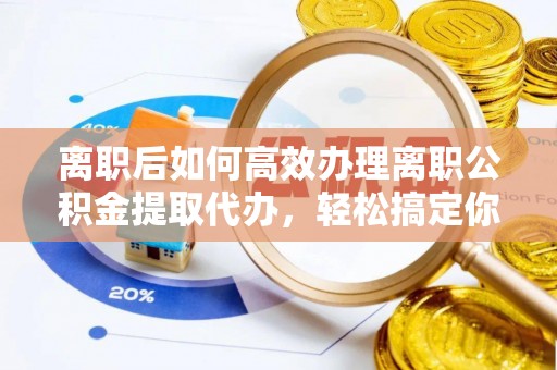 修武离职后如何高效办理离职公积金提取代办，轻松搞定你的公积金