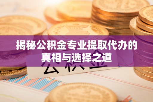 修武揭秘公积金专业提取代办的真相与选择之道