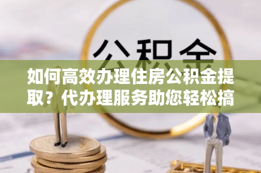 修武如何高效办理住房公积金提取？代办理服务助您轻松搞定
