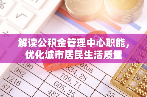 修武解读公积金管理中心职能，优化城市居民生活质量