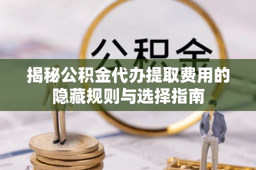 修武揭秘公积金代办提取费用的隐藏规则与选择指南