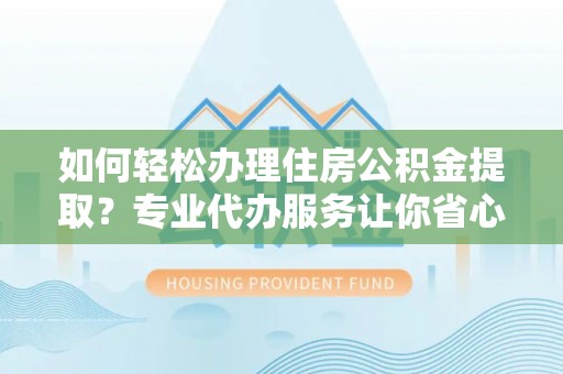 修武如何轻松办理住房公积金提取？专业代办服务让你省心无忧