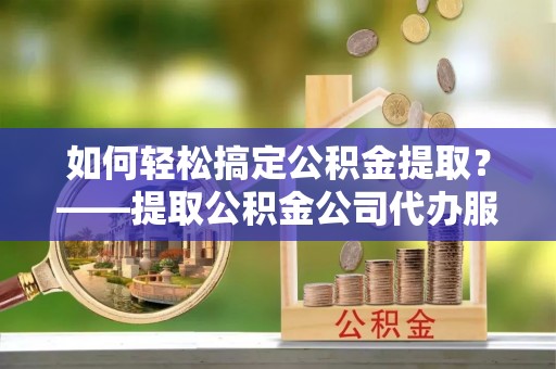 修武如何轻松搞定公积金提取？——提取公积金公司代办服务全解析