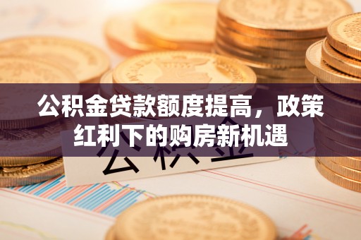 修武公积金贷款额度提高，政策红利下的购房新机遇