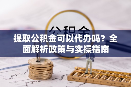 修武提取公积金可以代办吗？全面解析政策与实操指南