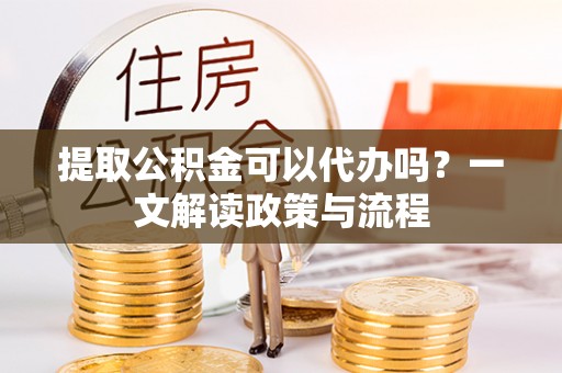修武提取公积金可以代办吗？一文解读政策与流程