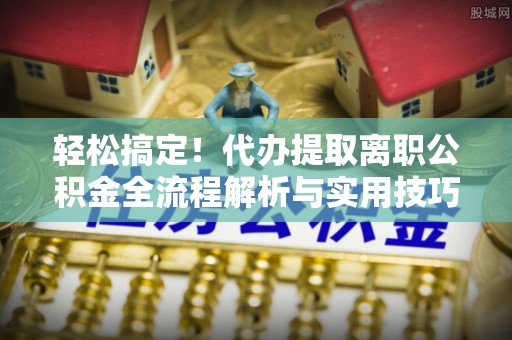 修武轻松搞定！代办提取离职公积金全流程解析与实用技巧