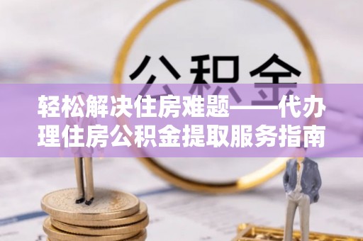 修武轻松解决住房难题——代办理住房公积金提取服务指南