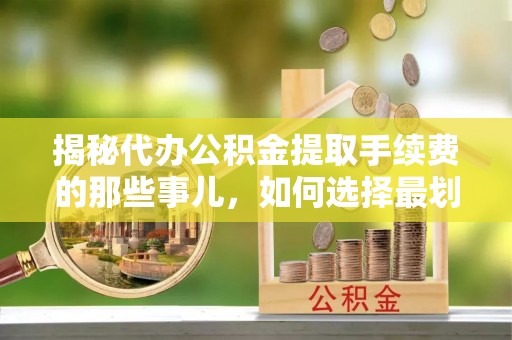 修武揭秘代办公积金提取手续费的那些事儿，如何选择最划算的服务？