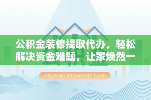 修武公积金装修提取代办，轻松解决资金难题，让家焕然一新