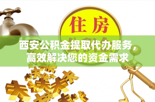 修武西安公积金提取代办服务，高效解决您的资金需求