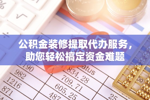 修武公积金装修提取代办服务，助您轻松搞定资金难题