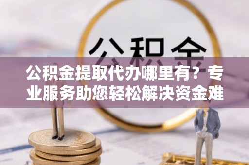 修武公积金提取代办哪里有？专业服务助您轻松解决资金难题