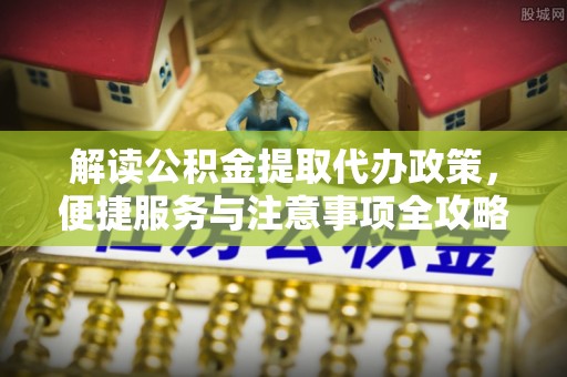 修武解读公积金提取代办政策，便捷服务与注意事项全攻略