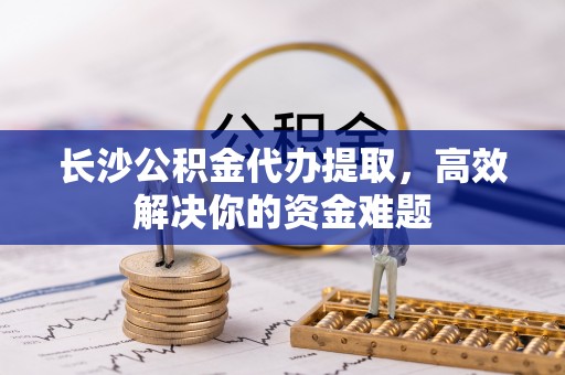 修武长沙公积金代办提取，高效解决你的资金难题