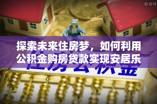 修武探索未来住房梦，如何利用公积金购房贷款实现安居乐业