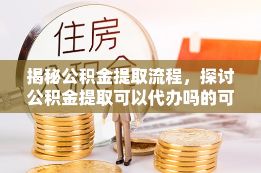 修武揭秘公积金提取流程，探讨公积金提取可以代办吗的可行性与注意事项
