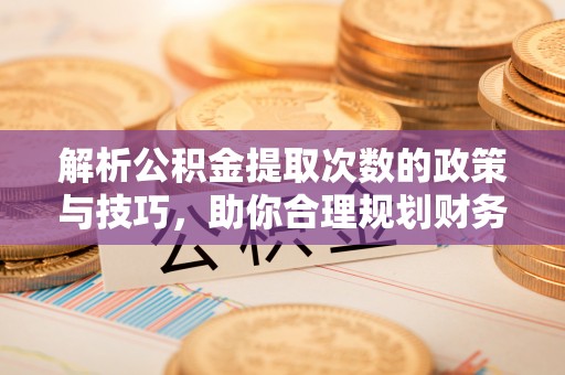 修武解析公积金提取次数的政策与技巧，助你合理规划财务未来