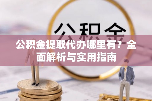 修武公积金提取代办哪里有？全面解析与实用指南